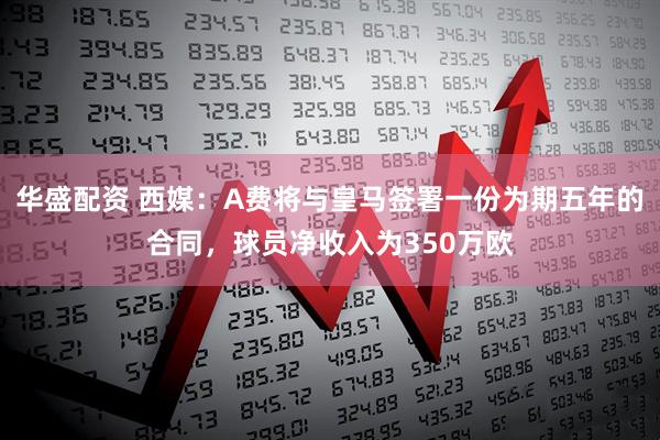 华盛配资 西媒：A费将与皇马签署一份为期五年的合同，球员净收入为350万欧