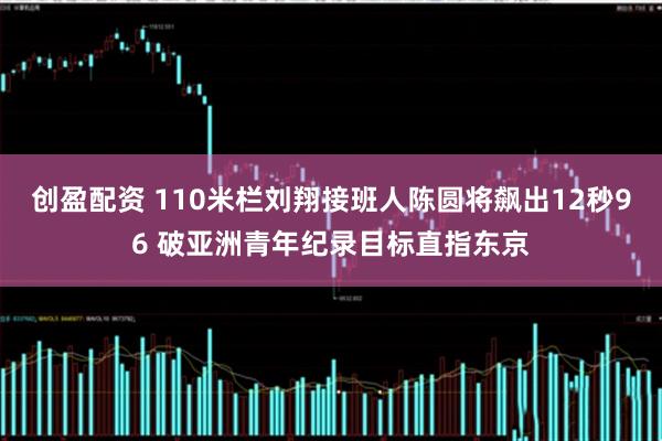 创盈配资 110米栏刘翔接班人陈圆将飙出12秒96 破亚洲青年纪录目标直指东京