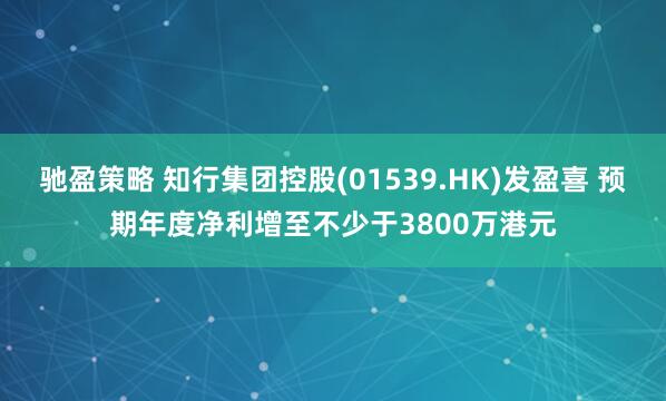 驰盈策略 知行集团控股(01539.HK)发盈喜 预期年度净利增至不少于3800万港元