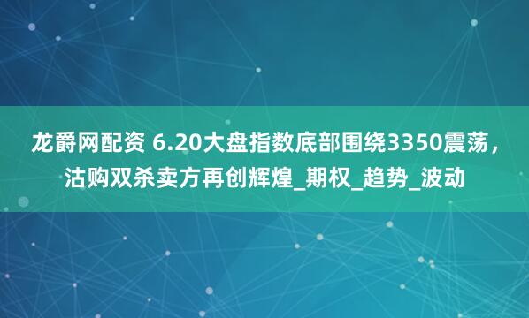 龙爵网配资 6.20大盘指数底部围绕3350震荡，沽购双杀卖方再创辉煌_期权_趋势_波动