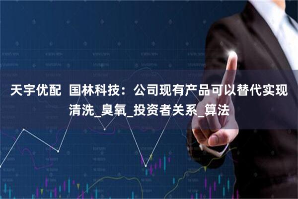 天宇优配  国林科技：公司现有产品可以替代实现清洗_臭氧_投资者关系_算法