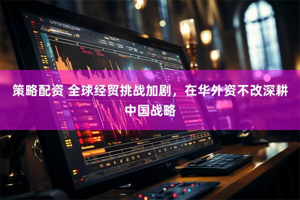 策略配资 全球经贸挑战加剧，在华外资不改深耕中国战略