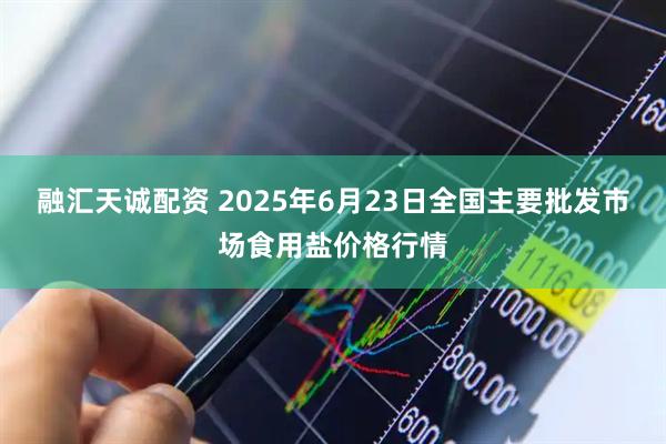 融汇天诚配资 2025年6月23日全国主要批发市场食用盐价格行情