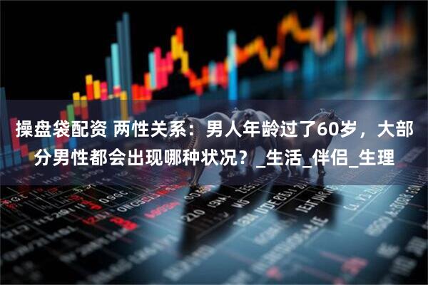 操盘袋配资 两性关系：男人年龄过了60岁，大部分男性都会出现哪种状况？_生活_伴侣_生理