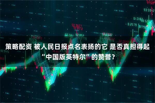 策略配资 被人民日报点名表扬的它 是否真担得起“中国版英特尔”的赞誉？