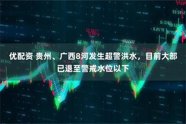 优配资 贵州、广西8河发生超警洪水，目前大部已退至警戒水位以下