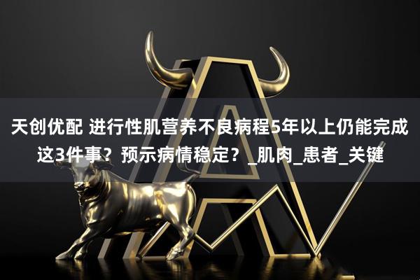 天创优配 进行性肌营养不良病程5年以上仍能完成这3件事？预示病情稳定？_肌肉_患者_关键