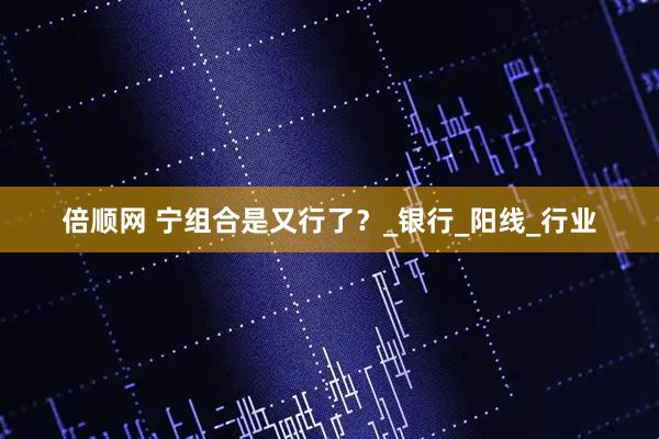 倍顺网 宁组合是又行了？_银行_阳线_行业