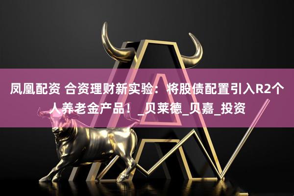 凤凰配资 合资理财新实验：将股债配置引入R2个人养老金产品！_贝莱德_贝嘉_投资