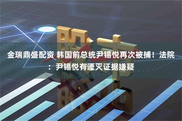 金瑞鼎盛配资 韩国前总统尹锡悦再次被捕！法院：尹锡悦有湮灭证据嫌疑