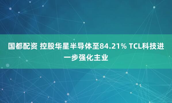 国都配资 控股华星半导体至84.21% TCL科技进一步强化主业