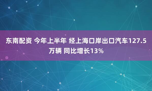 东南配资 今年上半年 经上海口岸出口汽车127.5万辆 同比增长13%
