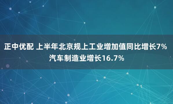 正中优配 上半年北京规上工业增加值同比增长7% 汽车制造业增长16.7%