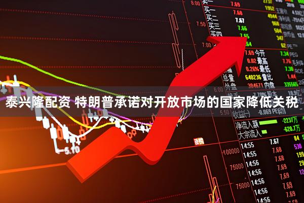 泰兴隆配资 特朗普承诺对开放市场的国家降低关税