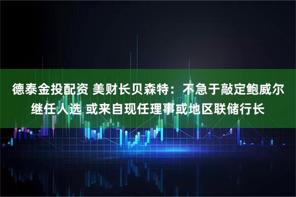 德泰金投配资 美财长贝森特：不急于敲定鲍威尔继任人选 或来自现任理事或地区联储行长