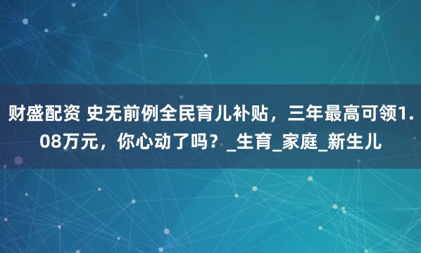 财盛配资 史无前例全民育儿补贴，三年最高可领1.08万元，你心动了吗？_生育_家庭_新生儿