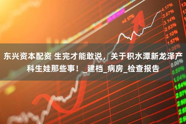 东兴资本配资 生完才能敢说，关于积水潭新龙泽产科生娃那些事！_建档_病房_检查报告