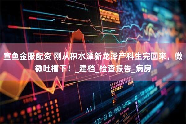 宣鱼金服配资 刚从积水潭新龙泽产科生完回来，微微吐槽下！_建档_检查报告_病房