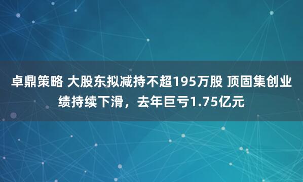 卓鼎策略 大股东拟减持不超195万股 顶固集创业绩持续下滑，去年巨亏1.75亿元
