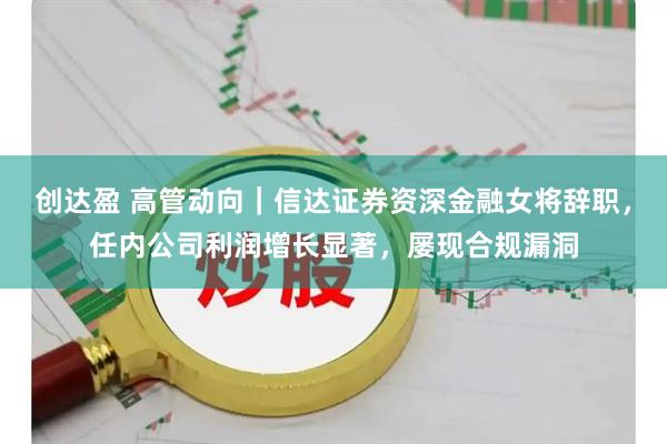 创达盈 高管动向｜信达证券资深金融女将辞职，任内公司利润增长显著，屡现合规漏洞