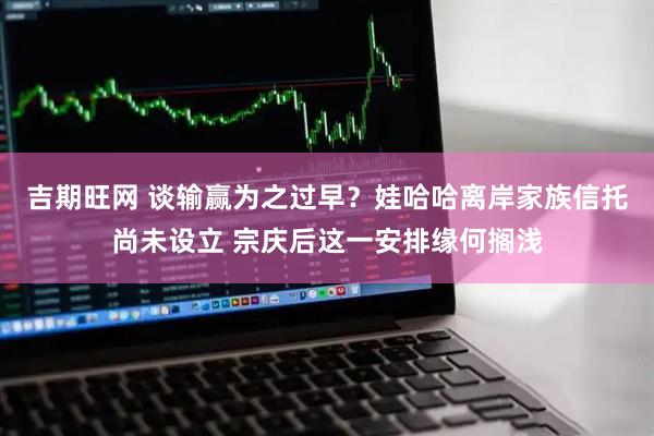 吉期旺网 谈输赢为之过早？娃哈哈离岸家族信托尚未设立 宗庆后这一安排缘何搁浅