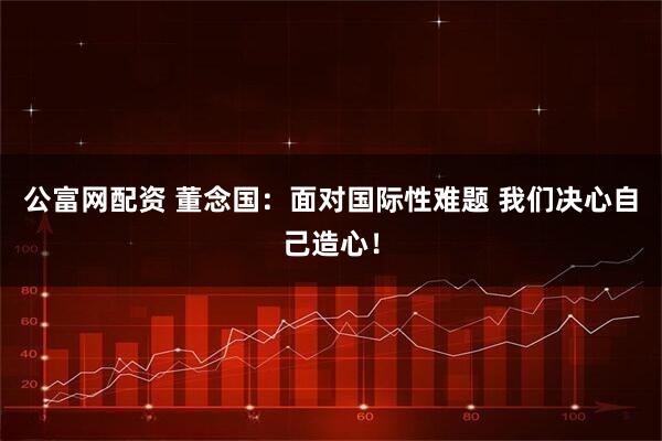 公富网配资 董念国：面对国际性难题 我们决心自己造心！