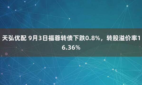 天弘优配 9月3日福蓉转债下跌0.8%，转股溢价率16.36%