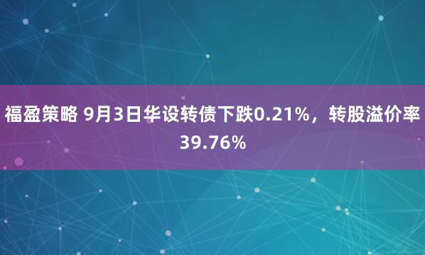 福盈策略 9月3日华设转债下跌0.21%，转股溢价率39.76%