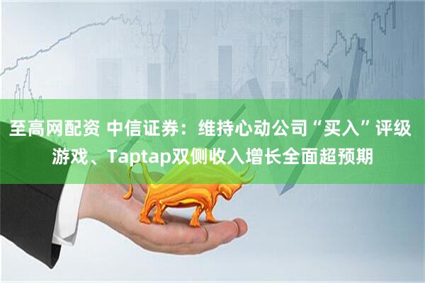 至高网配资 中信证券：维持心动公司“买入”评级 游戏、Taptap双侧收入增长全面超预期