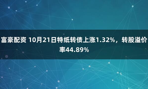 富豪配资 10月21日特纸转债上涨1.32%，转股溢价率44.89%