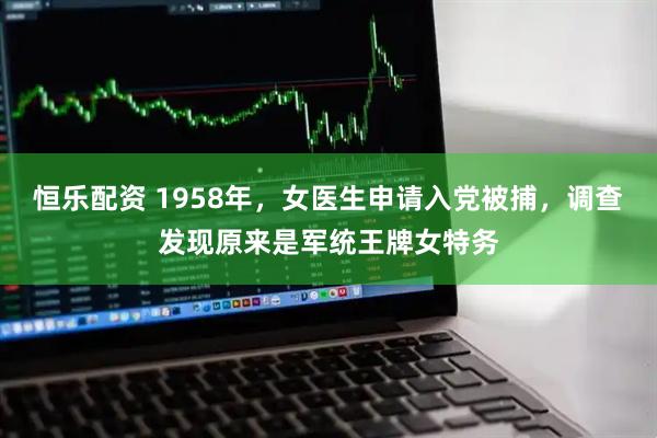 恒乐配资 1958年，女医生申请入党被捕，调查发现原来是军统王牌女特务