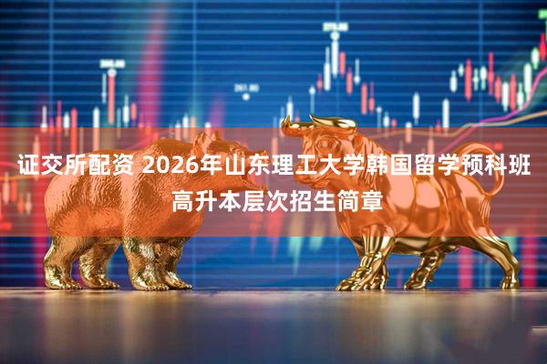 证交所配资 2026年山东理工大学韩国留学预科班 高升本层次招生简章