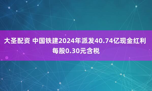 大圣配资 中国铁建2024年派发40.74亿现金红利 每股0.30元含税