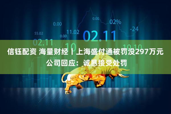 信钰配资 海量财经丨上海盛付通被罚没297万元 公司回应：诚恳接受处罚