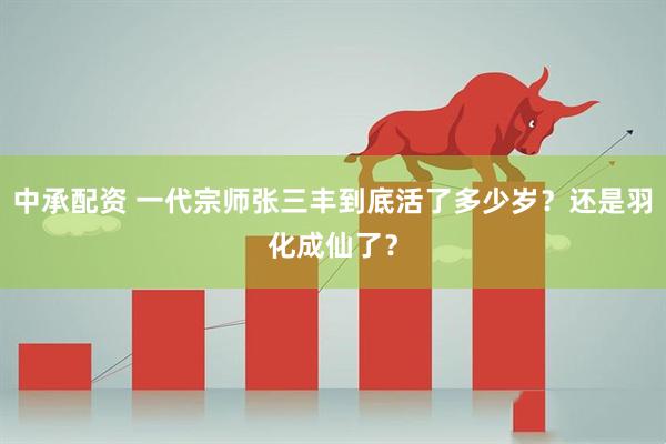 中承配资 一代宗师张三丰到底活了多少岁？还是羽化成仙了？